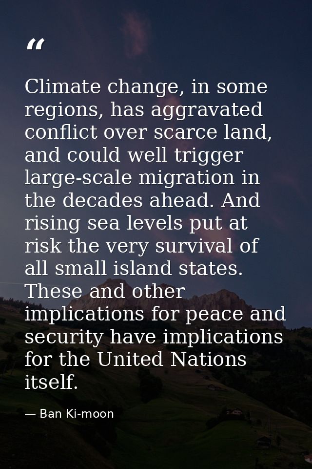 Climate change, in some regions, has aggravated conflict over scarce land, and could well trigger large-scale migration  — Ban Ki-moon