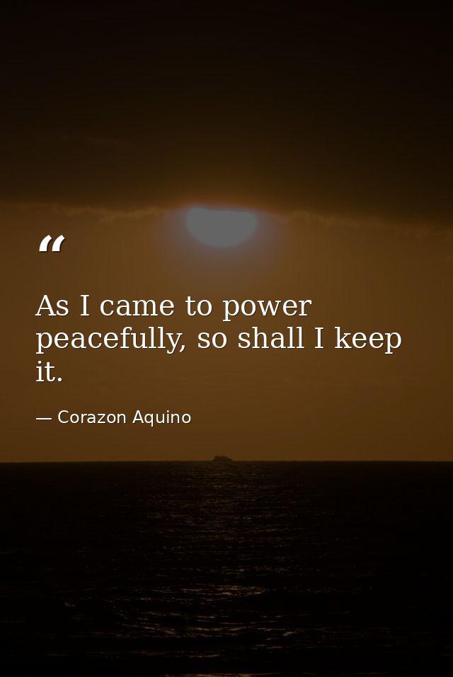 As I came to power peacefully, so shall I keep it. — Corazon Aquino