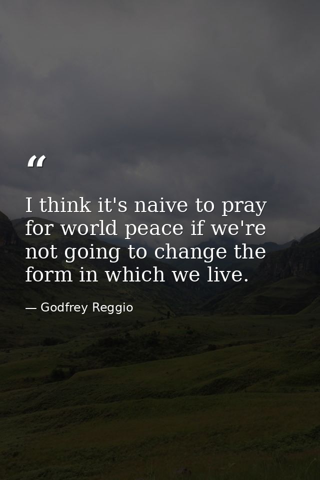 I think it's naive to pray for world peace if we're not going to change the form in which we live. — Godfrey Reggio