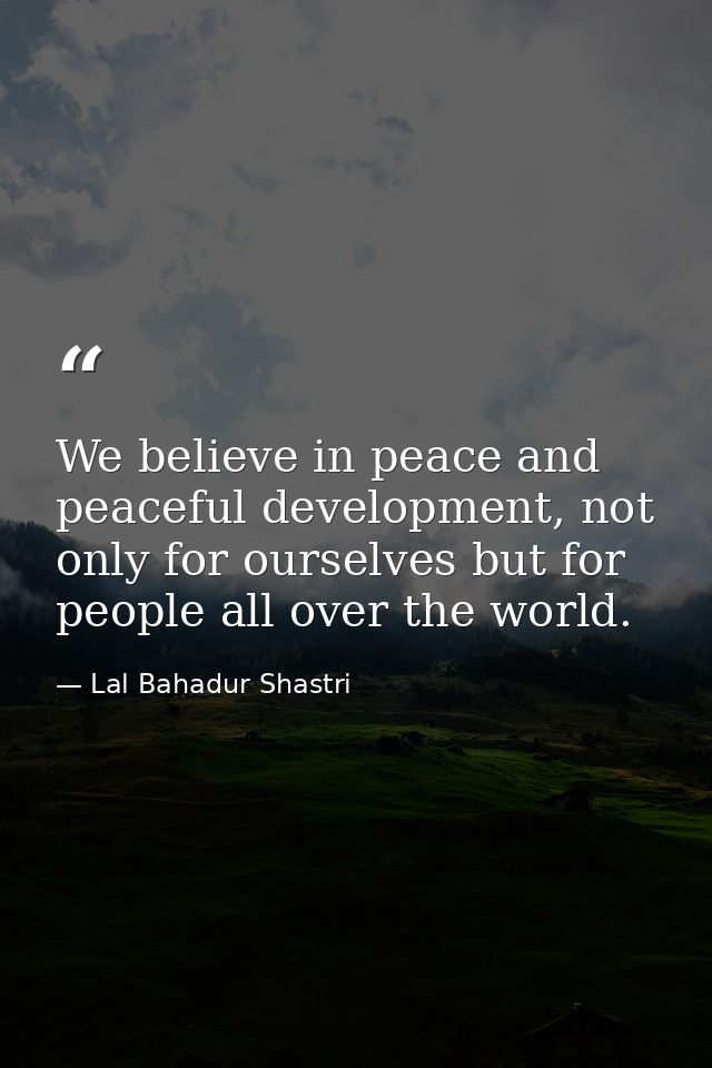 We believe in peace and peaceful development, not only for ourselves but for people all over the world. — Lal Bahadur Shastri