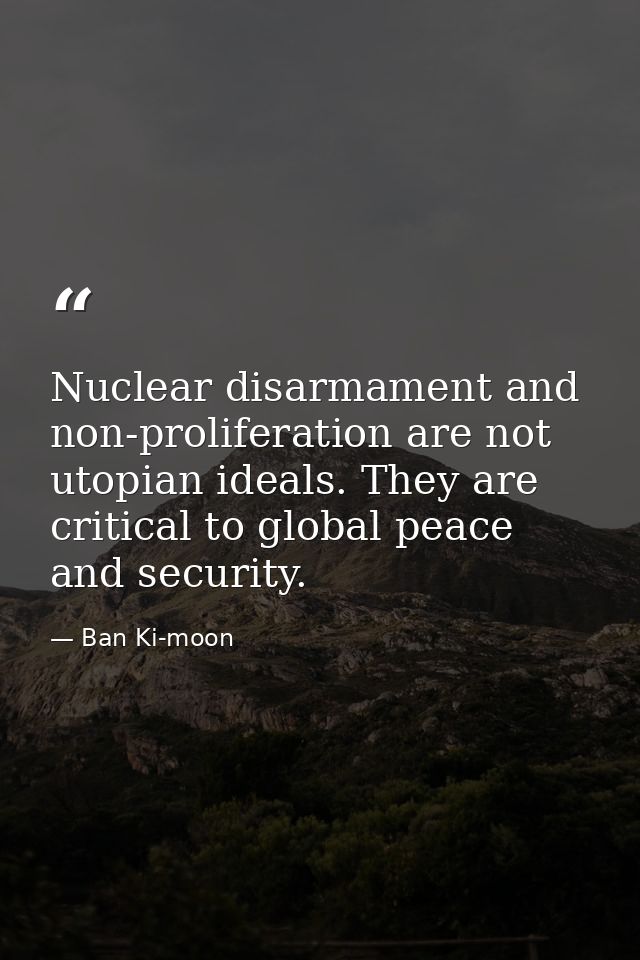Nuclear disarmament and non-proliferation are not utopian ideals. They are critical to global peace and security. — Ban Ki-moon