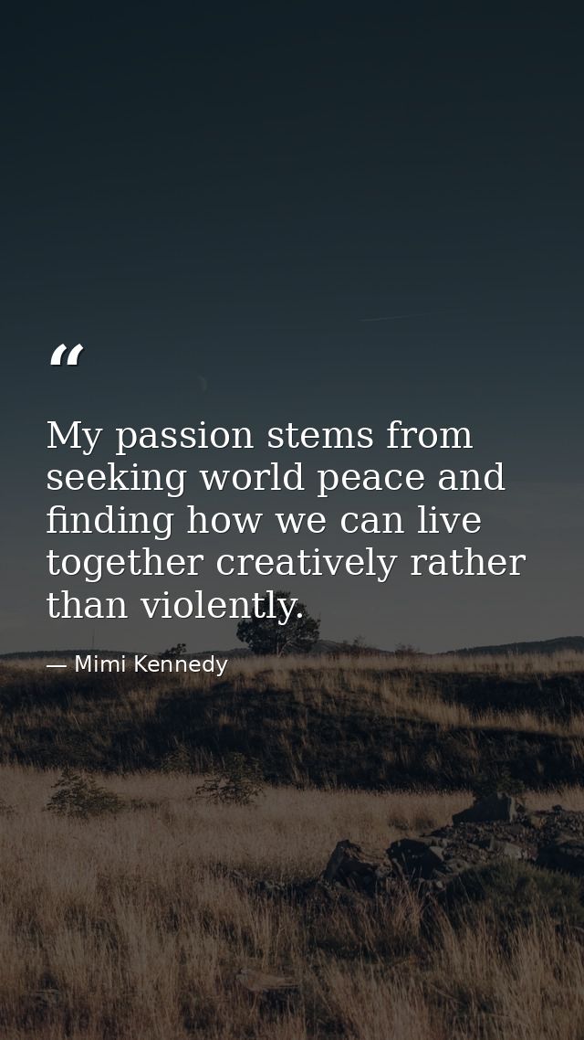 My passion stems from seeking world peace and finding how we can live together creatively rather than violently. — Mimi Kennedy
