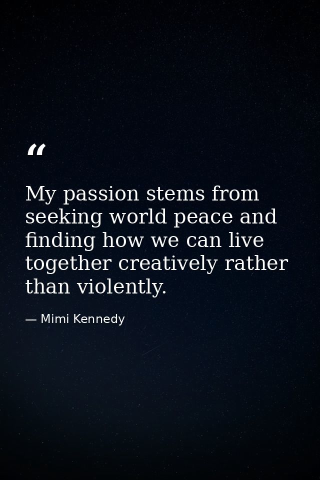 My passion stems from seeking world peace and finding how we can live together creatively rather than violently. — Mimi Kennedy