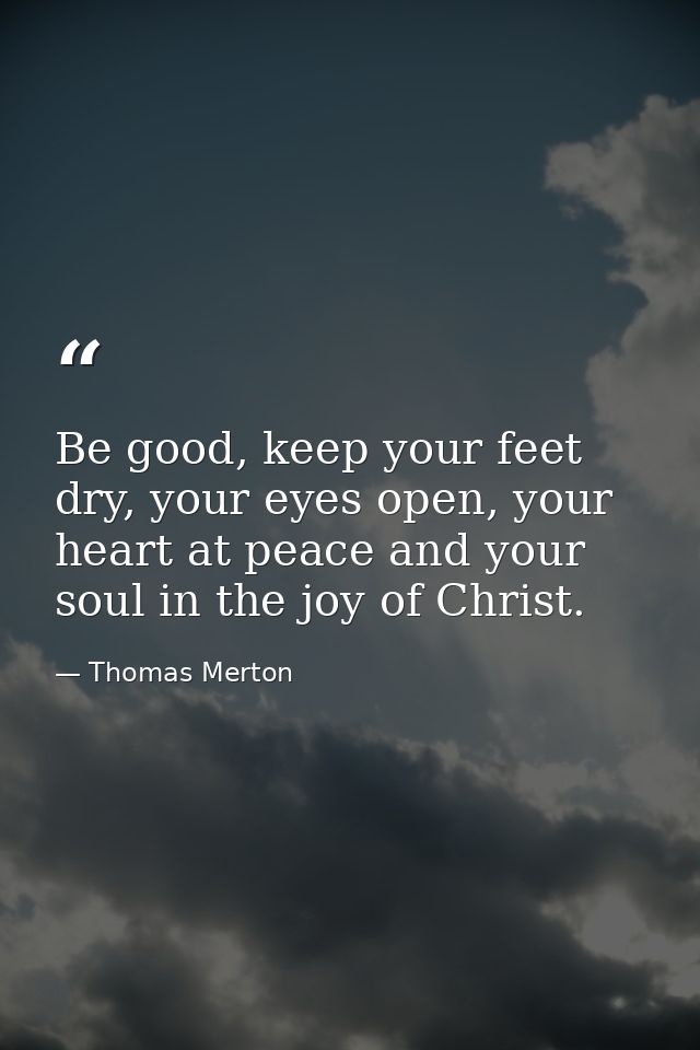 Be good, keep your feet dry, your eyes open, your heart at peace and your soul in the joy of Christ. — Thomas Merton