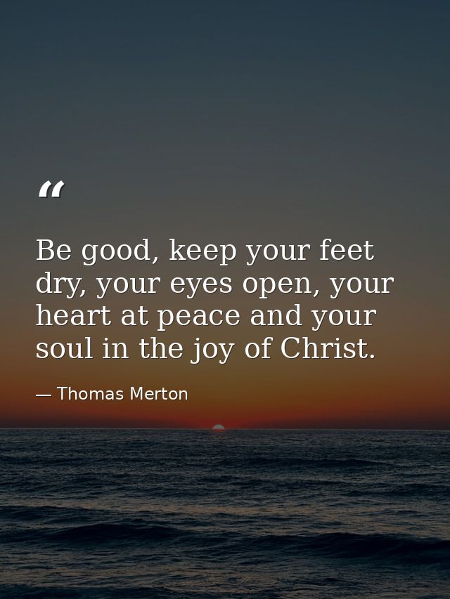Be good, keep your feet dry, your eyes open, your heart at peace and your soul in the joy of Christ. — Thomas Merton