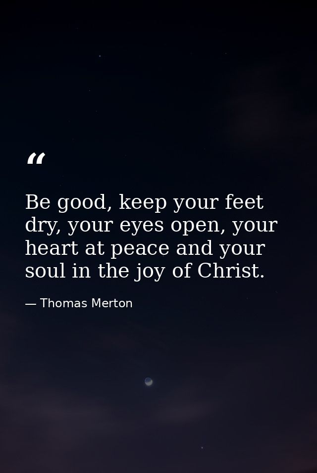 Be good, keep your feet dry, your eyes open, your heart at peace and your soul in the joy of Christ. — Thomas Merton