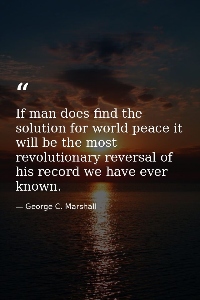 If man does find the solution for world peace it will be the most revolutionary reversal of his record we have ever know — George C. Marshall