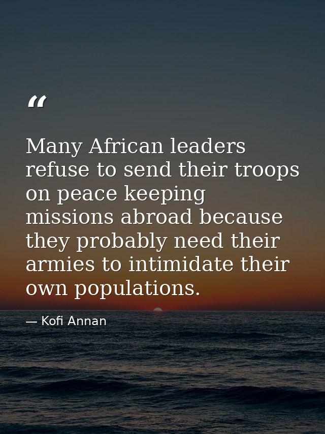 Many African leaders refuse to send their troops on peace keeping missions abroad because they probably need their armie — Kofi Annan