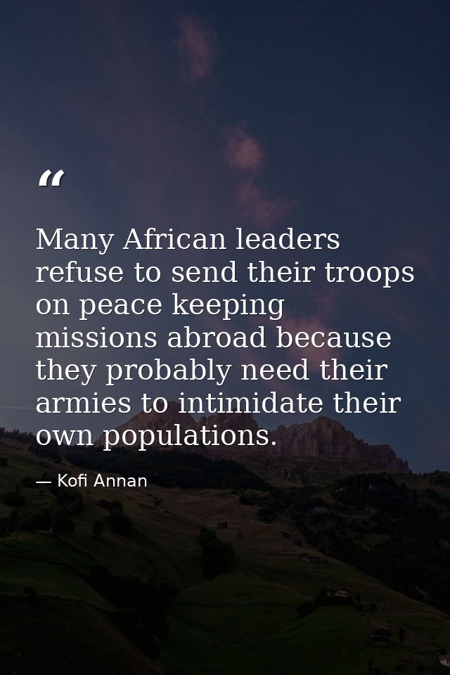 Many African leaders refuse to send their troops on peace keeping missions abroad because they probably need their armie — Kofi Annan