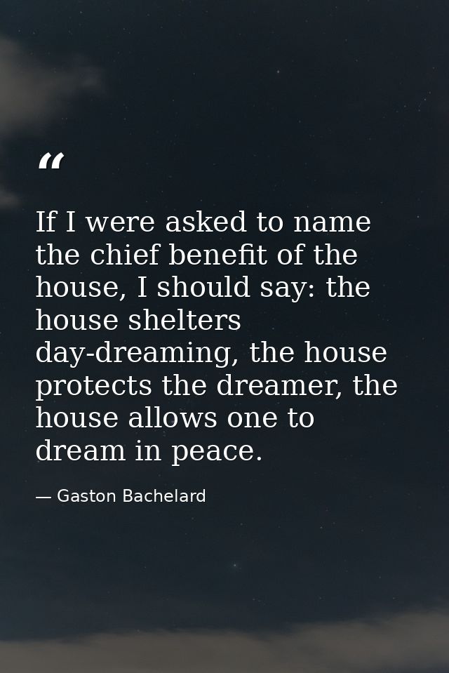 If I were asked to name the chief benefit of the house, I should say: the house shelters day-dreaming, the house protect — Gaston Bachelard