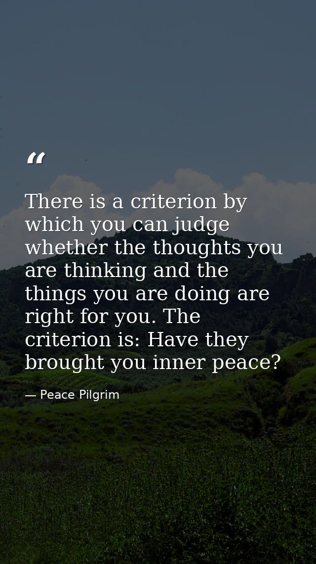 There is a criterion by which you can judge whether the thoughts you are thinking and the things you are doing are right — Peace Pilgrim