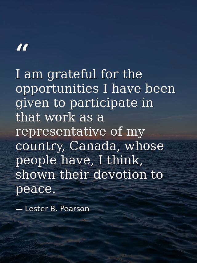 I am grateful for the opportunities I have been given to participate in that work as a representative of my country, Can — Lester B. Pearson