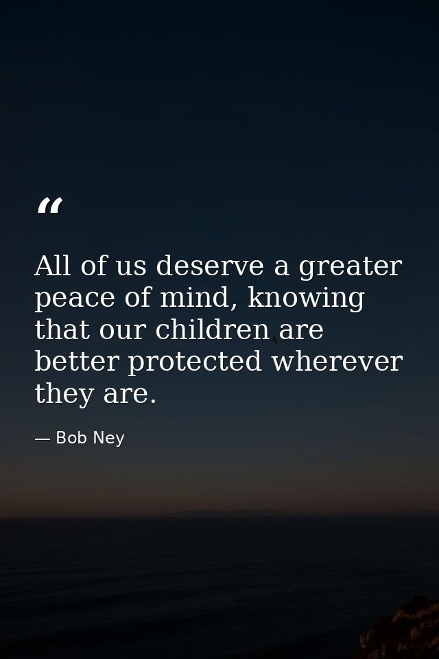 All of us deserve a greater peace of mind, knowing that our children are better protected wherever they are. — Bob Ney