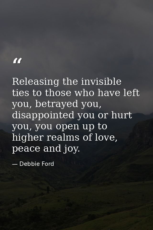 Releasing the invisible ties to those who have left you, betrayed you, disappointed you or hurt you, you open up to high — Debbie Ford