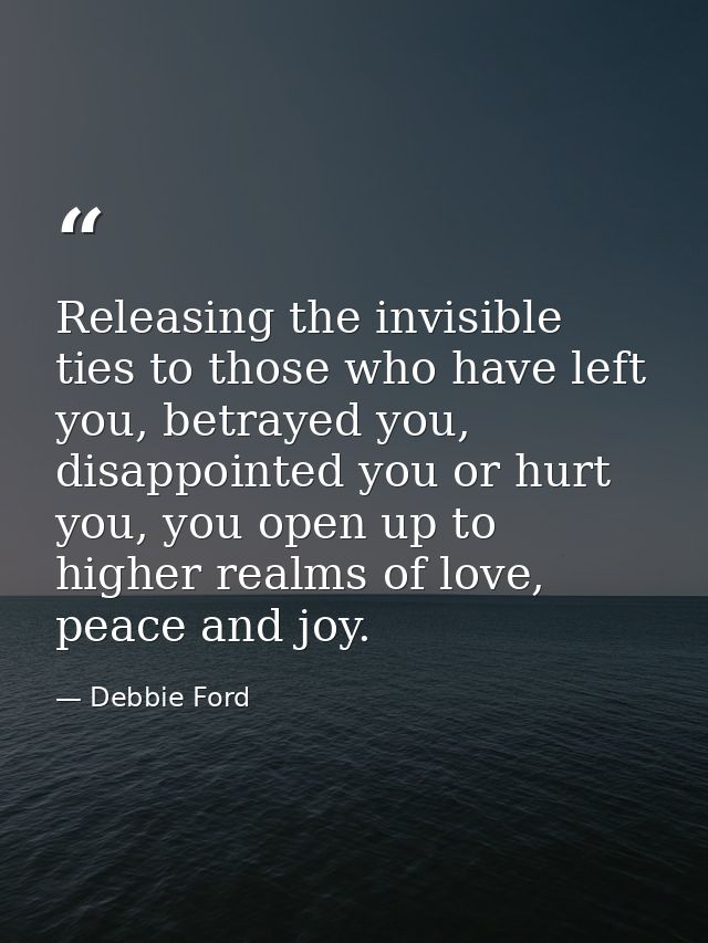 Releasing the invisible ties to those who have left you, betrayed you, disappointed you or hurt you, you open up to high — Debbie Ford