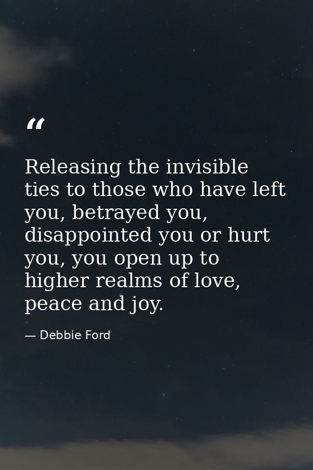 Releasing the invisible ties to those who have left you, betrayed you, disappointed you or hurt you, you open up to high — Debbie Ford