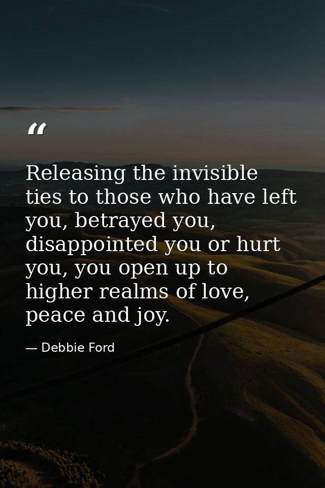 Releasing the invisible ties to those who have left you, betrayed you, disappointed you or hurt you, you open up to high — Debbie Ford