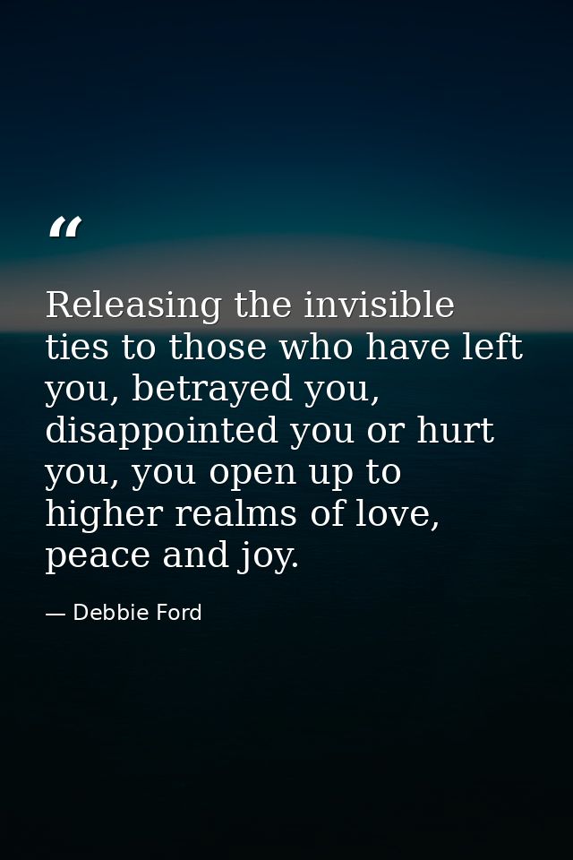 Releasing the invisible ties to those who have left you, betrayed you, disappointed you or hurt you, you open up to high — Debbie Ford