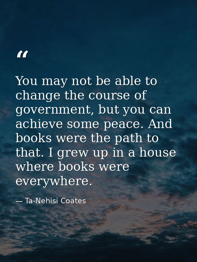 You may not be able to change the course of government, but you can achieve some peace. And books were the path to that. — Ta-Nehisi Coates
