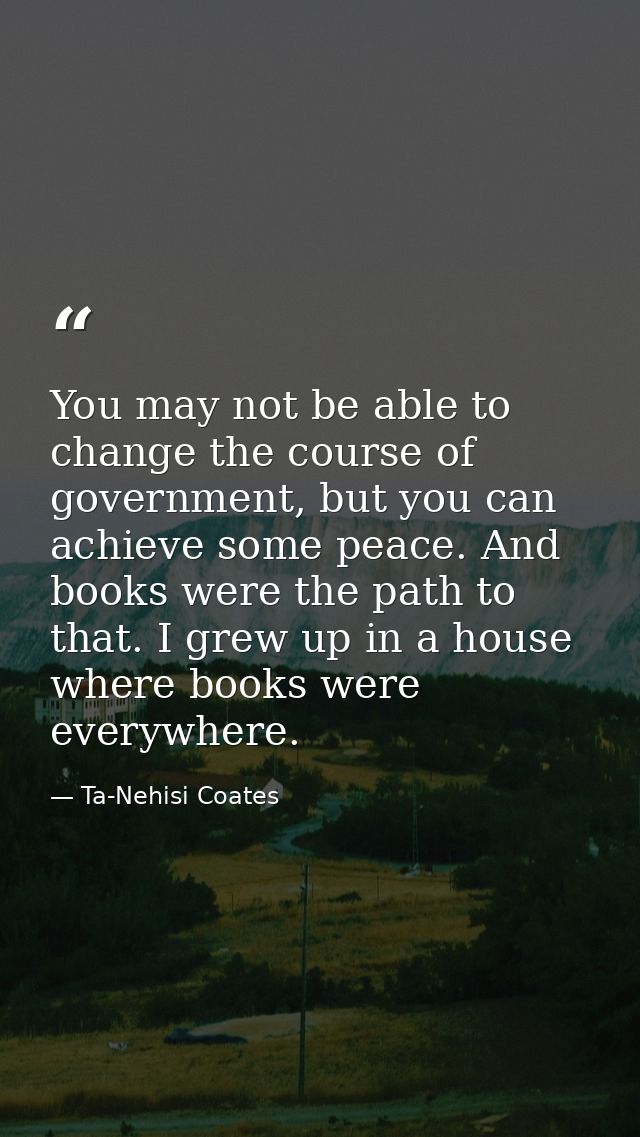 You may not be able to change the course of government, but you can achieve some peace. And books were the path to that. — Ta-Nehisi Coates