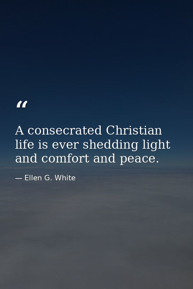 A consecrated Christian life is ever shedding light and comfort and peace. — Ellen G. White
