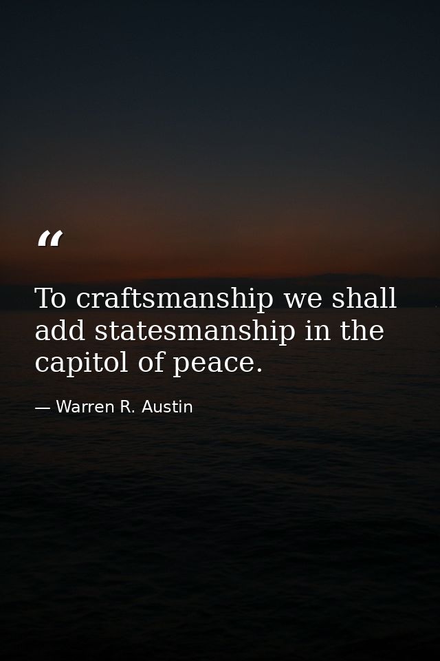 To craftsmanship we shall add statesmanship in the capitol of peace. — Warren R. Austin