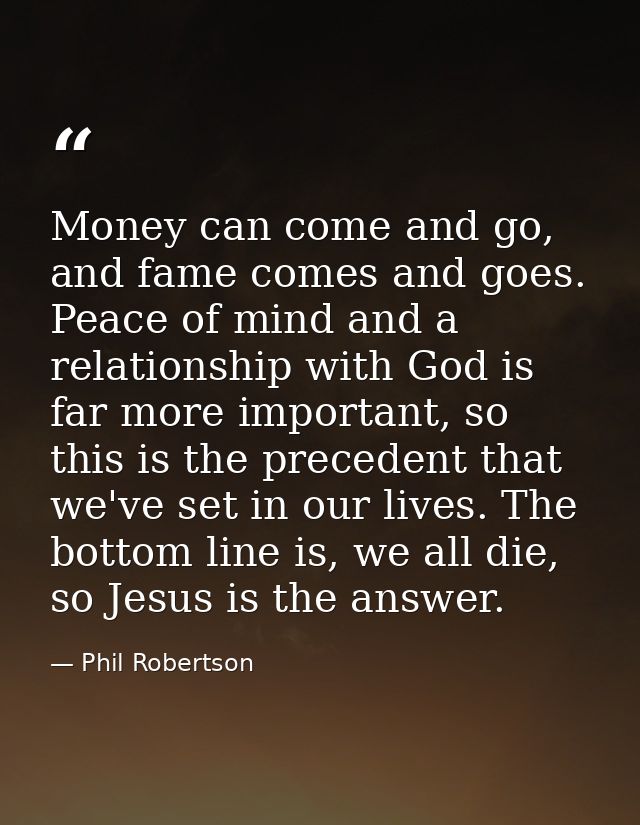 Money can come and go, and fame comes and goes. Peace of mind and a relationship with God is far more important, so this — Phil Robertson