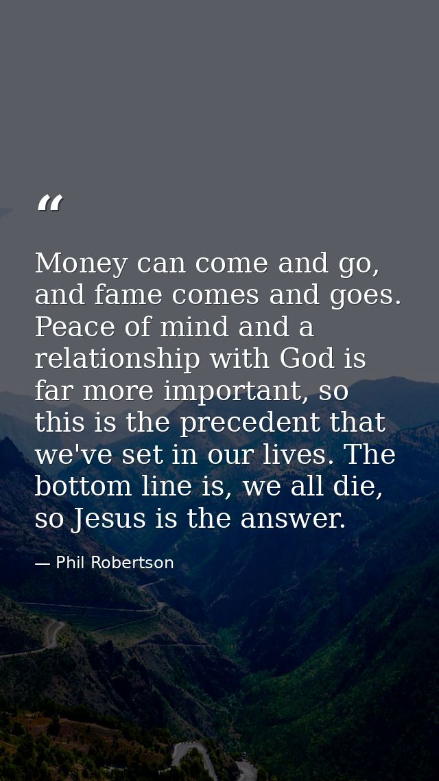 Money can come and go, and fame comes and goes. Peace of mind and a relationship with God is far more important, so this — Phil Robertson