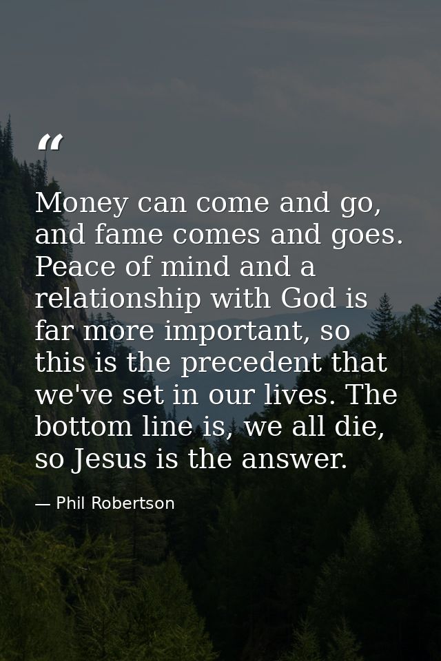 Money can come and go, and fame comes and goes. Peace of mind and a relationship with God is far more important, so this — Phil Robertson