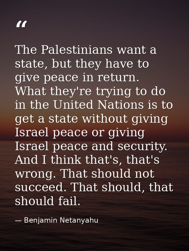The Palestinians want a state, but they have to give peace in return. What they're trying to do in the United Nations is — Benjamin Netanyahu