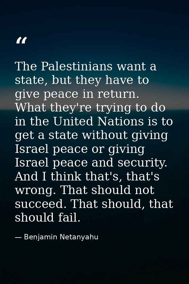 The Palestinians want a state, but they have to give peace in return. What they're trying to do in the United Nations is — Benjamin Netanyahu