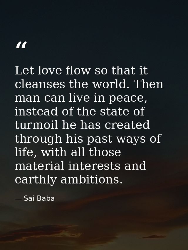 Let love flow so that it cleanses the world. Then man can live in peace, instead of the state of turmoil he has created  — Sai Baba