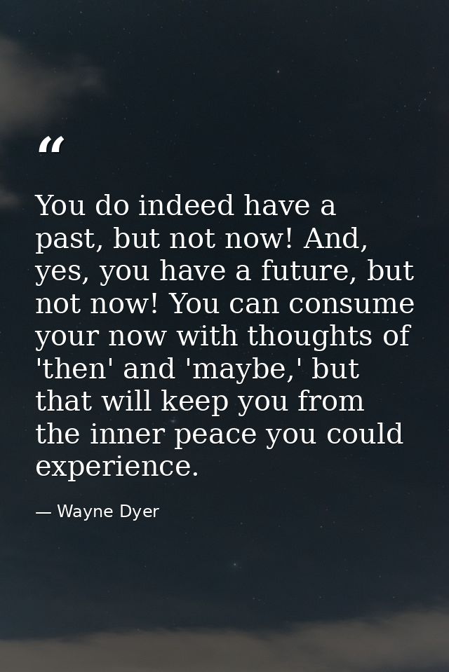 You do indeed have a past, but not now! And, yes, you have a future, but not now! You can consume your now with thoughts — Wayne Dyer