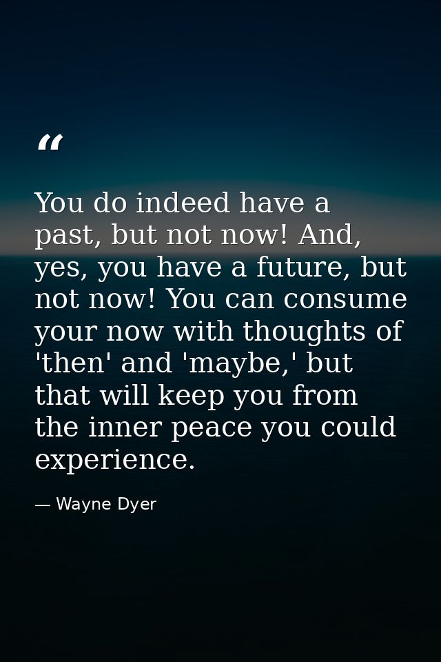 You do indeed have a past, but not now! And, yes, you have a future, but not now! You can consume your now with thoughts — Wayne Dyer