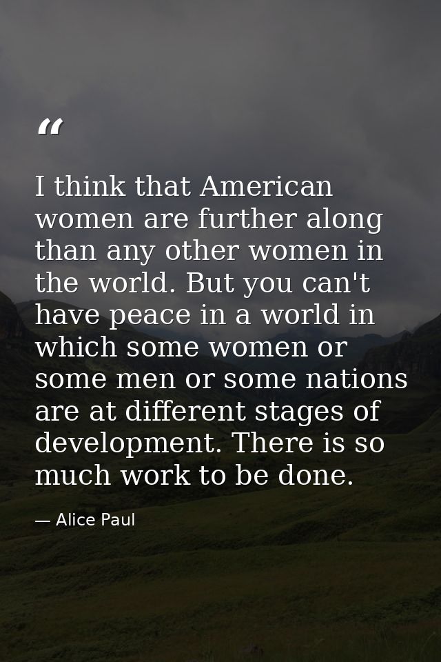 I think that American women are further along than any other women in the world. But you can't have peace in a world in  — Alice Paul