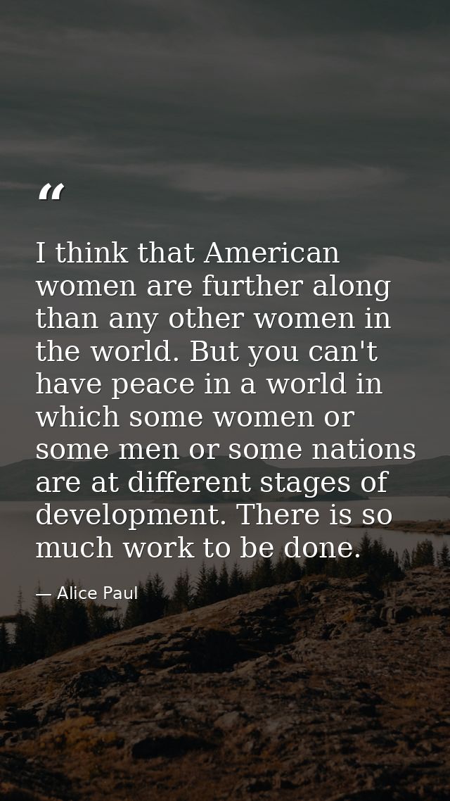 I think that American women are further along than any other women in the world. But you can't have peace in a world in  — Alice Paul