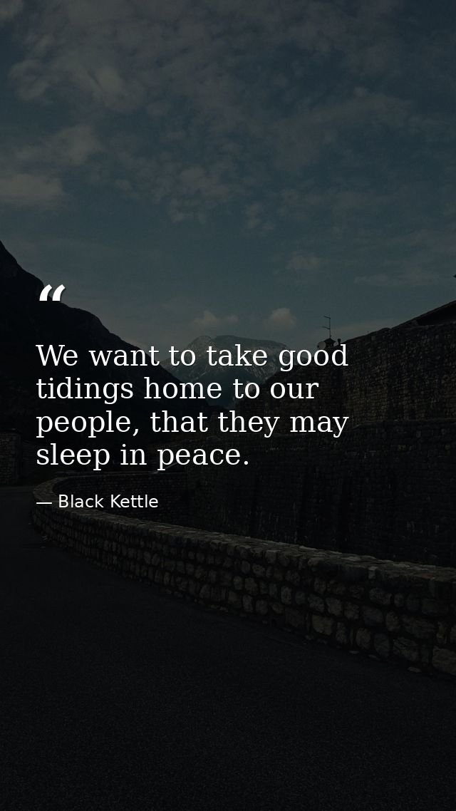 We want to take good tidings home to our people, that they may sleep in peace. — Black Kettle