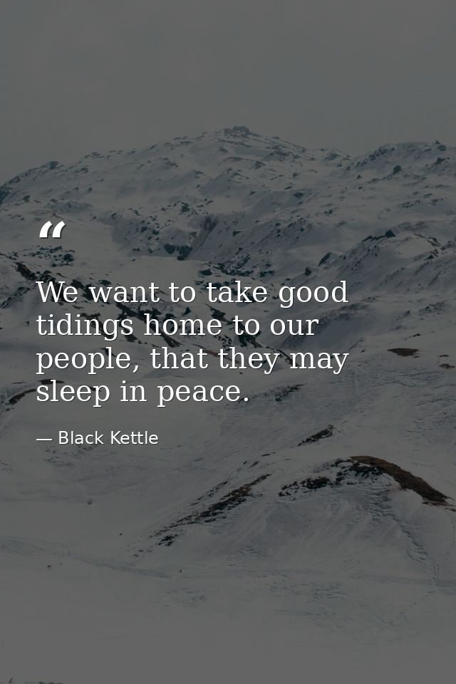 We want to take good tidings home to our people, that they may sleep in peace. — Black Kettle