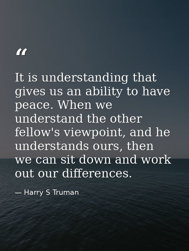 It is understanding that gives us an ability to have peace. When we understand the other fellow's viewpoint, and he unde — Harry S Truman