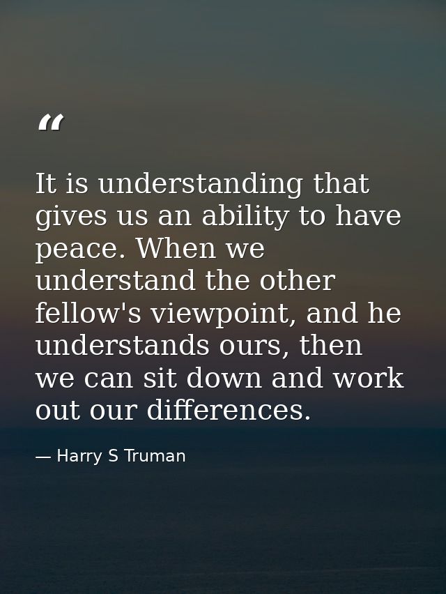 It is understanding that gives us an ability to have peace. When we understand the other fellow's viewpoint, and he unde — Harry S Truman