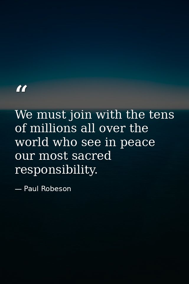 We must join with the tens of millions all over the world who see in peace our most sacred responsibility. — Paul Robeson