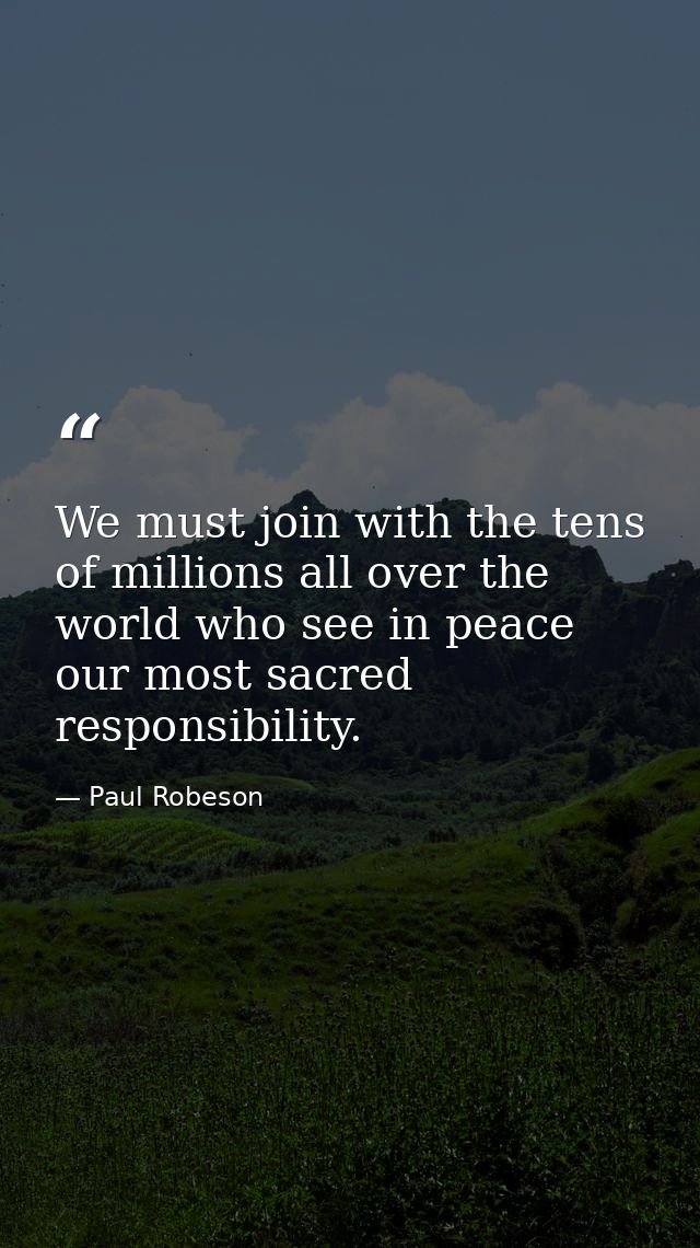 We must join with the tens of millions all over the world who see in peace our most sacred responsibility. — Paul Robeson