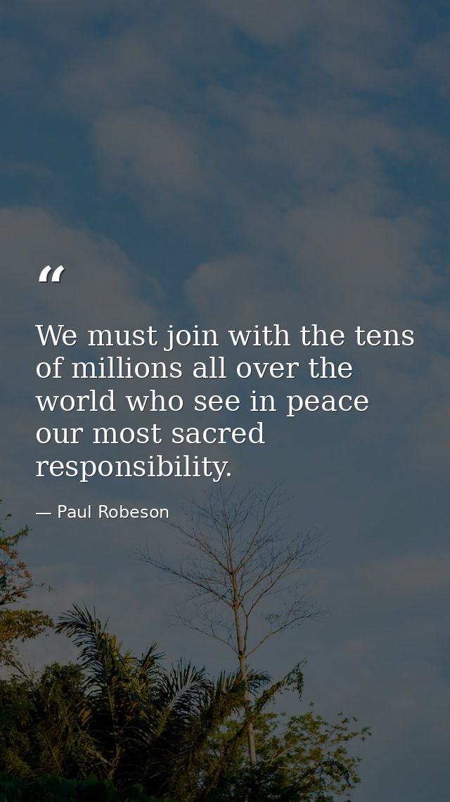 We must join with the tens of millions all over the world who see in peace our most sacred responsibility. — Paul Robeson