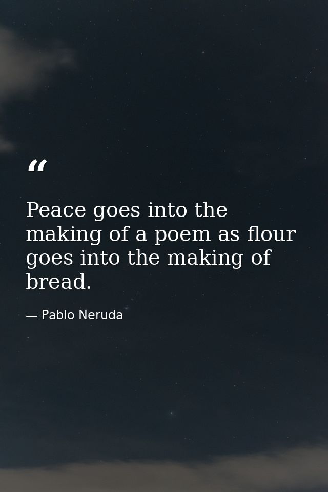 Peace goes into the making of a poem as flour goes into the making of bread. — Pablo Neruda