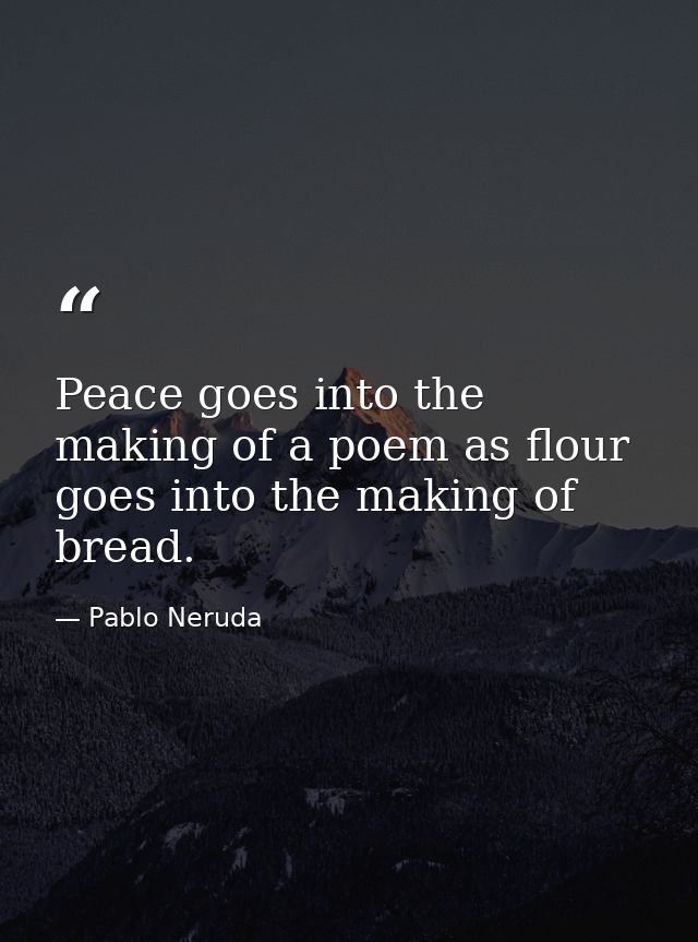Peace goes into the making of a poem as flour goes into the making of bread. — Pablo Neruda
