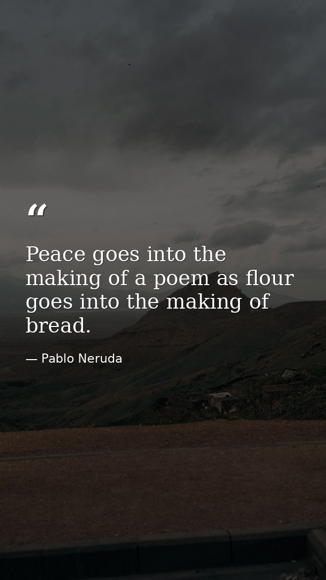 Peace goes into the making of a poem as flour goes into the making of bread. — Pablo Neruda