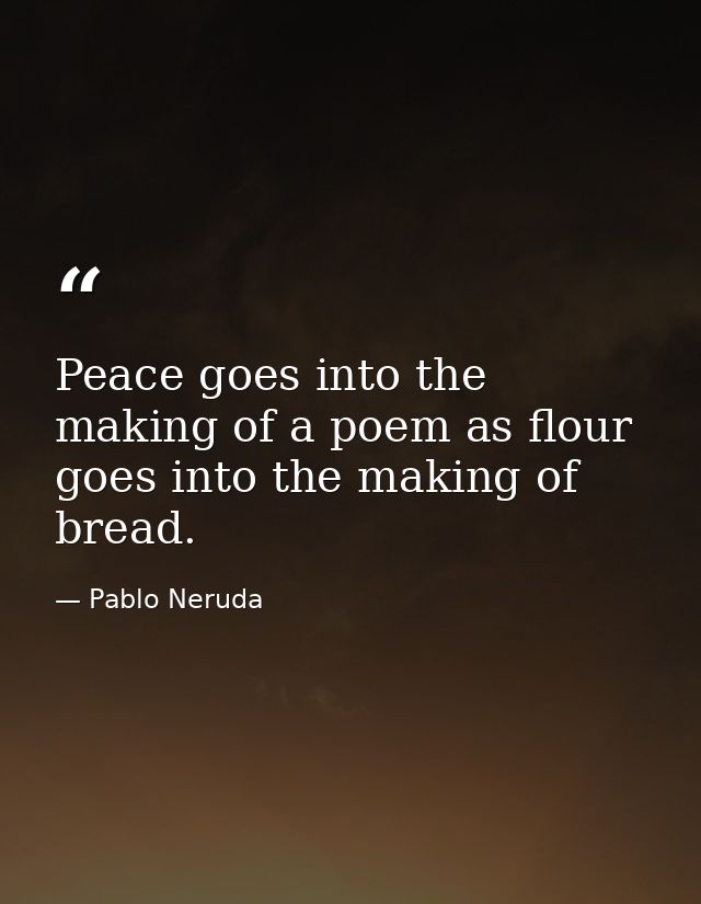 Peace goes into the making of a poem as flour goes into the making of bread. — Pablo Neruda