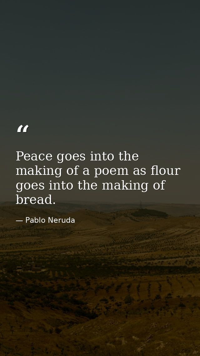 Peace goes into the making of a poem as flour goes into the making of bread. — Pablo Neruda