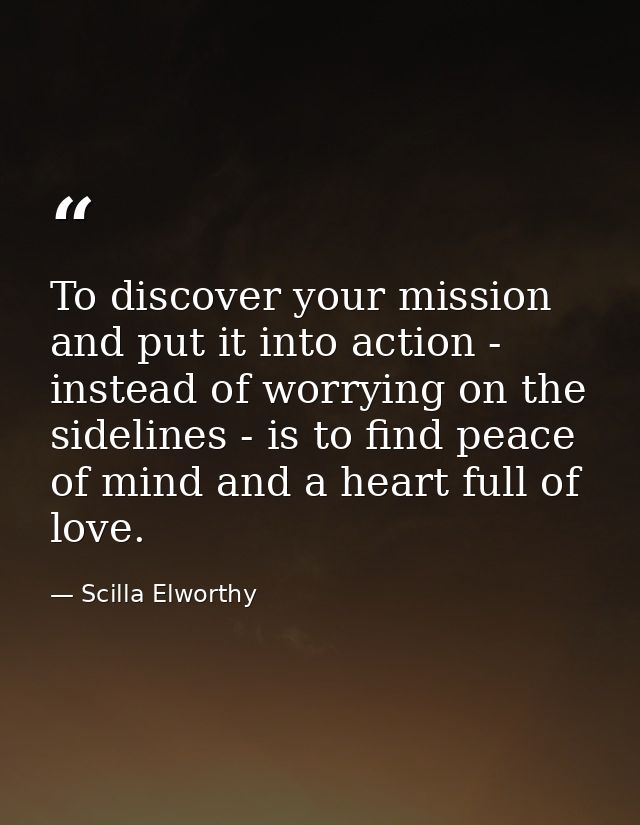 To discover your mission and put it into action - instead of worrying on the sidelines - is to find peace of mind and a  — Scilla Elworthy