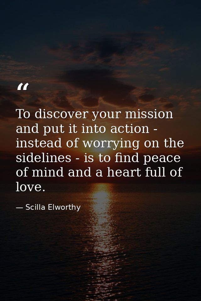 To discover your mission and put it into action - instead of worrying on the sidelines - is to find peace of mind and a  — Scilla Elworthy